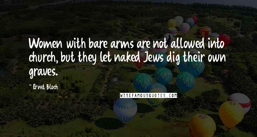 Ernst Bloch Quotes: Women with bare arms are not allowed into church, but they let naked Jews dig their own graves.