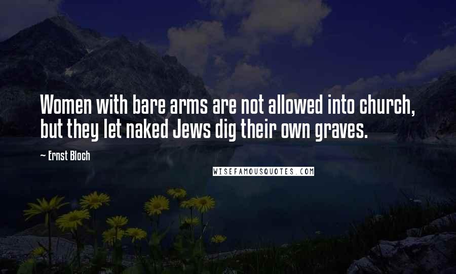 Ernst Bloch Quotes: Women with bare arms are not allowed into church, but they let naked Jews dig their own graves.