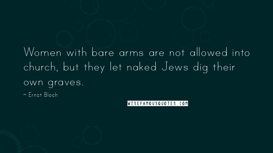 Ernst Bloch Quotes: Women with bare arms are not allowed into church, but they let naked Jews dig their own graves.