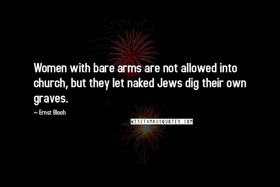 Ernst Bloch Quotes: Women with bare arms are not allowed into church, but they let naked Jews dig their own graves.