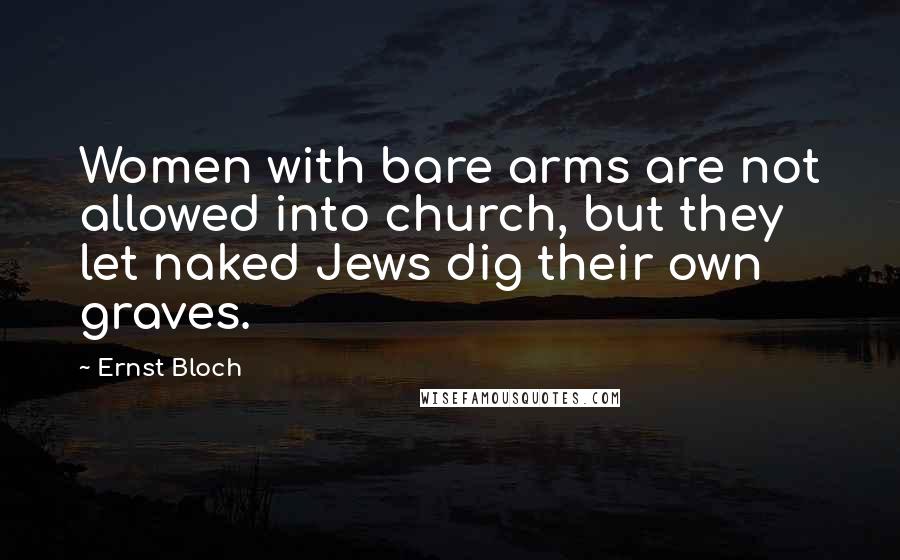 Ernst Bloch Quotes: Women with bare arms are not allowed into church, but they let naked Jews dig their own graves.