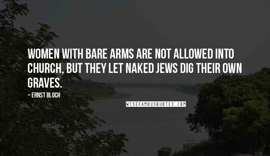 Ernst Bloch Quotes: Women with bare arms are not allowed into church, but they let naked Jews dig their own graves.