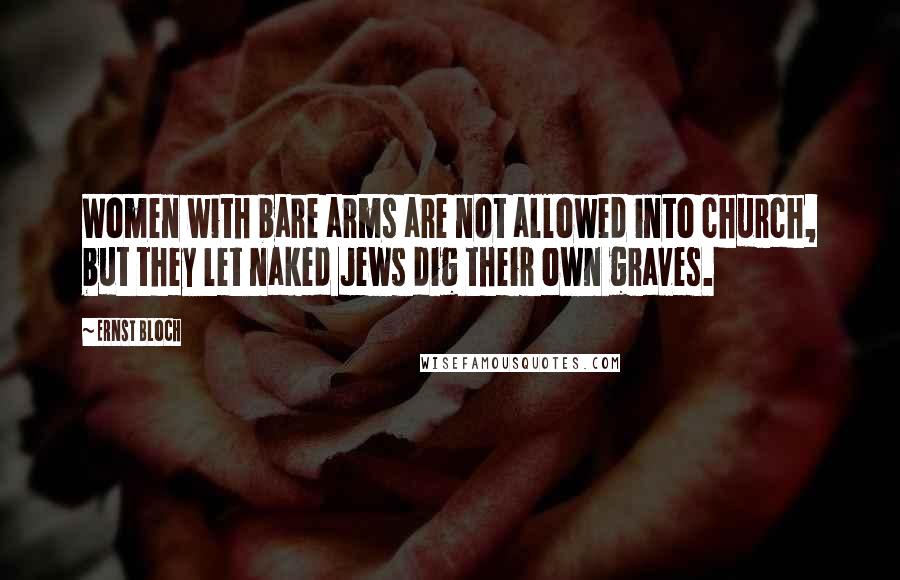 Ernst Bloch Quotes: Women with bare arms are not allowed into church, but they let naked Jews dig their own graves.