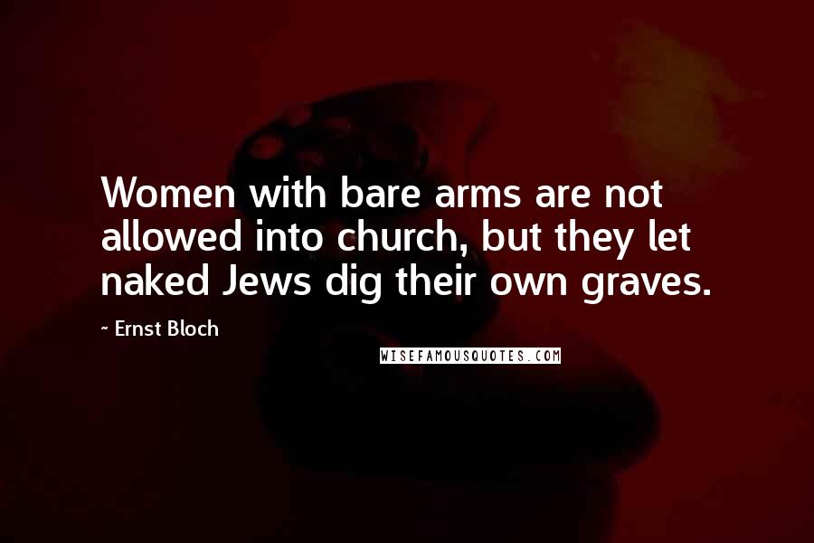 Ernst Bloch Quotes: Women with bare arms are not allowed into church, but they let naked Jews dig their own graves.