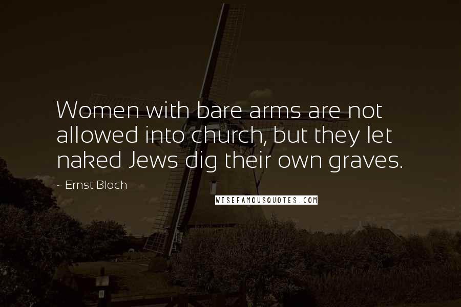 Ernst Bloch Quotes: Women with bare arms are not allowed into church, but they let naked Jews dig their own graves.