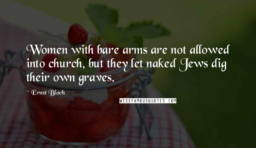 Ernst Bloch Quotes: Women with bare arms are not allowed into church, but they let naked Jews dig their own graves.