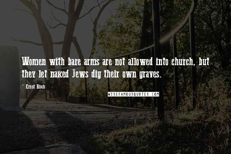 Ernst Bloch Quotes: Women with bare arms are not allowed into church, but they let naked Jews dig their own graves.