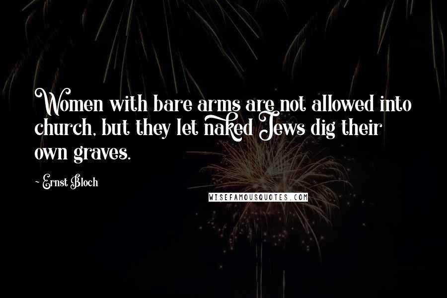 Ernst Bloch Quotes: Women with bare arms are not allowed into church, but they let naked Jews dig their own graves.