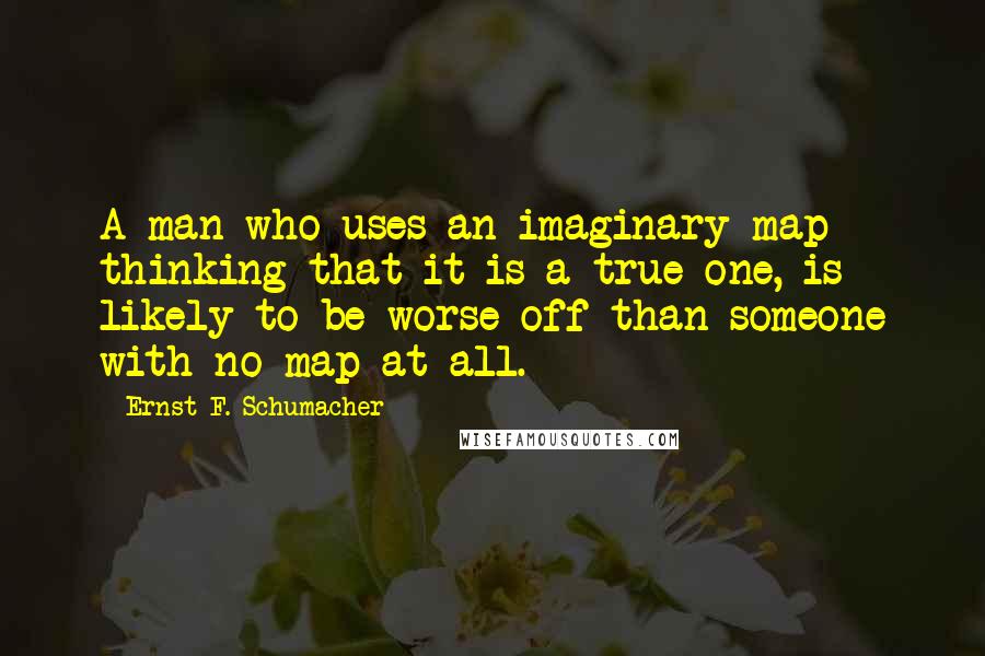 Ernst F. Schumacher Quotes: A man who uses an imaginary map thinking that it is a true one, is likely to be worse off than someone with no map at all.