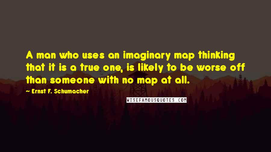 Ernst F. Schumacher Quotes: A man who uses an imaginary map thinking that it is a true one, is likely to be worse off than someone with no map at all.