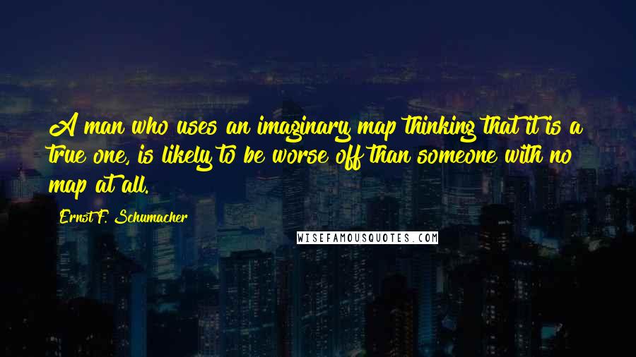 Ernst F. Schumacher Quotes: A man who uses an imaginary map thinking that it is a true one, is likely to be worse off than someone with no map at all.