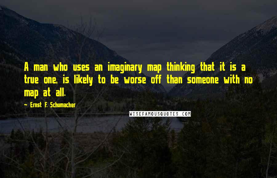 Ernst F. Schumacher Quotes: A man who uses an imaginary map thinking that it is a true one, is likely to be worse off than someone with no map at all.