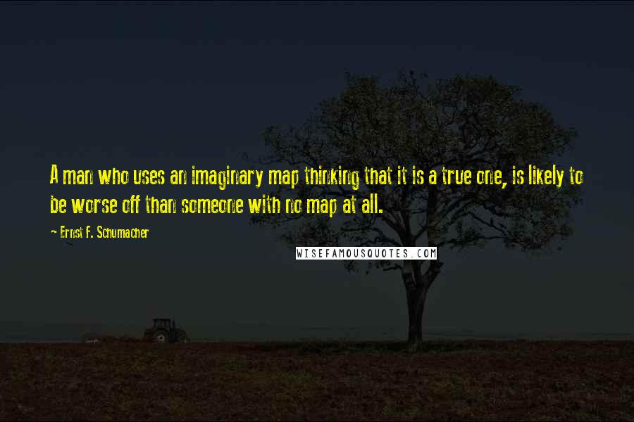 Ernst F. Schumacher Quotes: A man who uses an imaginary map thinking that it is a true one, is likely to be worse off than someone with no map at all.
