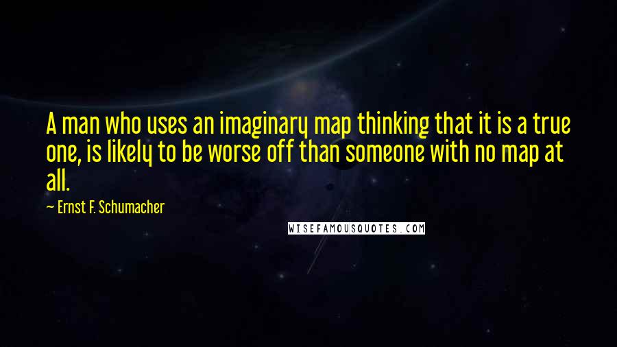 Ernst F. Schumacher Quotes: A man who uses an imaginary map thinking that it is a true one, is likely to be worse off than someone with no map at all.