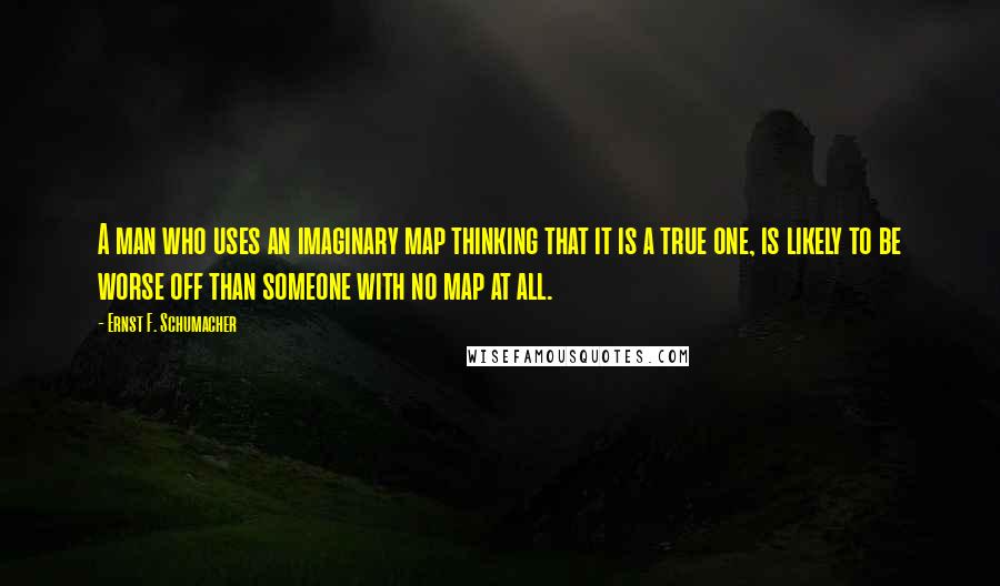 Ernst F. Schumacher Quotes: A man who uses an imaginary map thinking that it is a true one, is likely to be worse off than someone with no map at all.