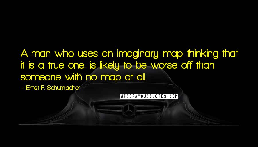 Ernst F. Schumacher Quotes: A man who uses an imaginary map thinking that it is a true one, is likely to be worse off than someone with no map at all.