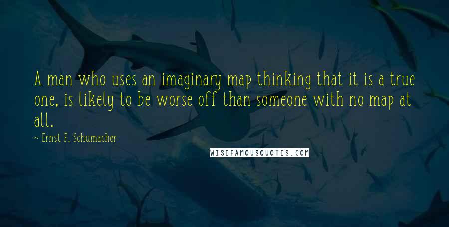 Ernst F. Schumacher Quotes: A man who uses an imaginary map thinking that it is a true one, is likely to be worse off than someone with no map at all.