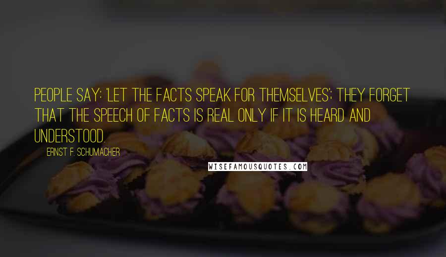 Ernst F. Schumacher Quotes: People say: 'Let the facts speak for themselves'; they forget that the speech of facts is real only if it is heard and understood.