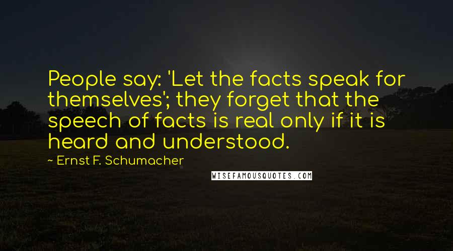 Ernst F. Schumacher Quotes: People say: 'Let the facts speak for themselves'; they forget that the speech of facts is real only if it is heard and understood.