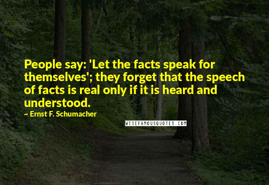 Ernst F. Schumacher Quotes: People say: 'Let the facts speak for themselves'; they forget that the speech of facts is real only if it is heard and understood.