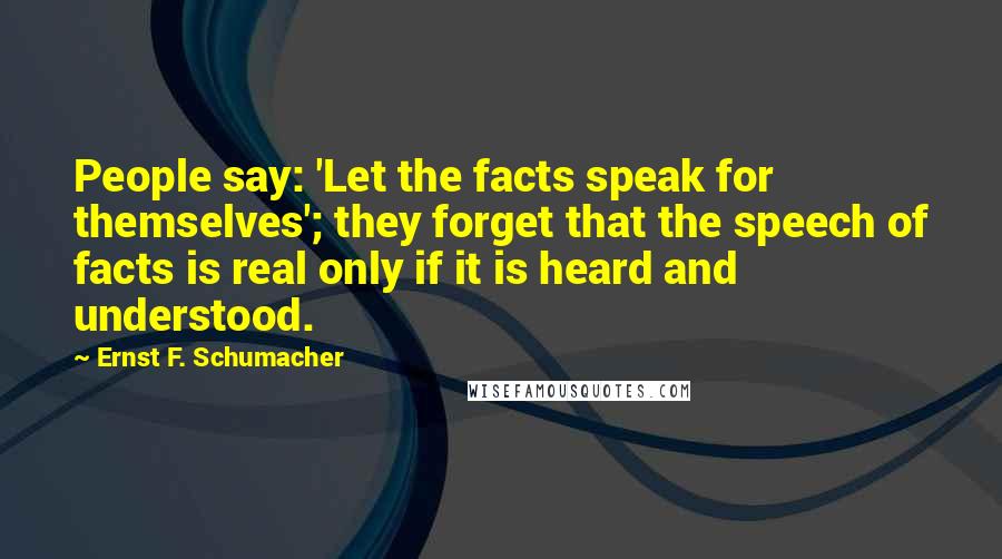 Ernst F. Schumacher Quotes: People say: 'Let the facts speak for themselves'; they forget that the speech of facts is real only if it is heard and understood.