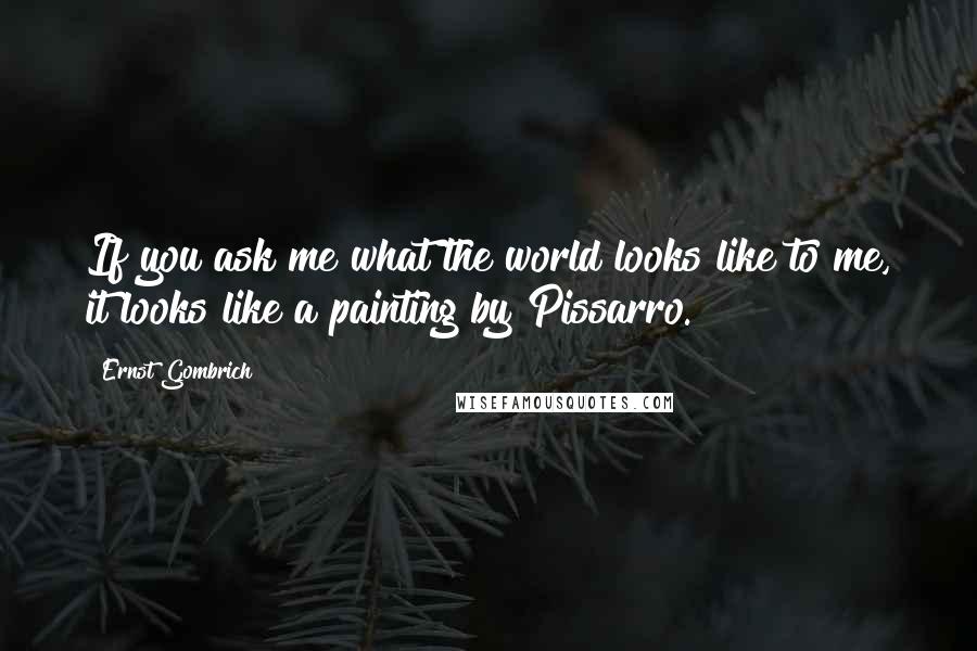 Ernst Gombrich Quotes: If you ask me what the world looks like to me, it looks like a painting by Pissarro.