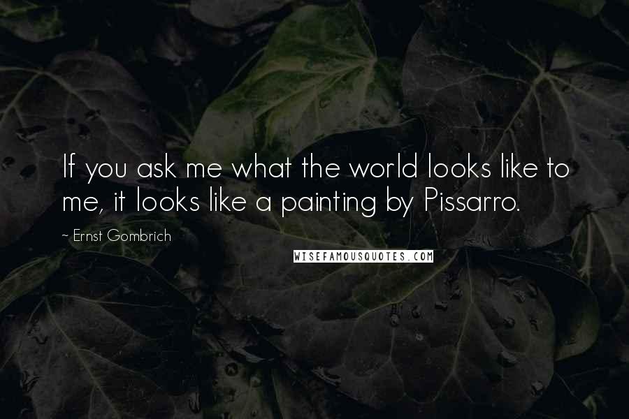 Ernst Gombrich Quotes: If you ask me what the world looks like to me, it looks like a painting by Pissarro.