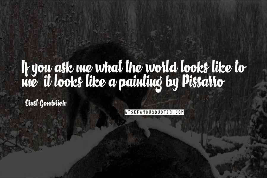 Ernst Gombrich Quotes: If you ask me what the world looks like to me, it looks like a painting by Pissarro.