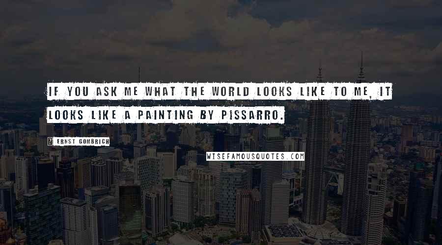 Ernst Gombrich Quotes: If you ask me what the world looks like to me, it looks like a painting by Pissarro.