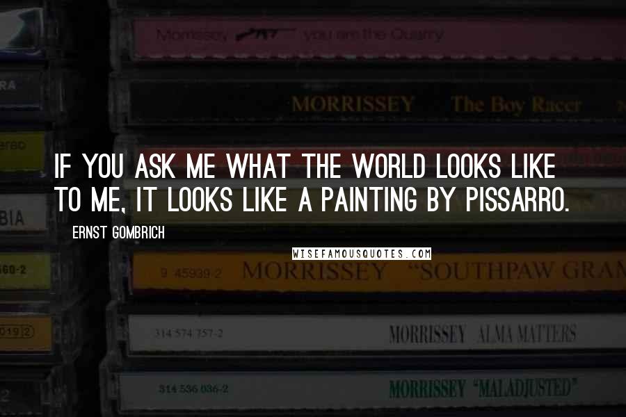 Ernst Gombrich Quotes: If you ask me what the world looks like to me, it looks like a painting by Pissarro.