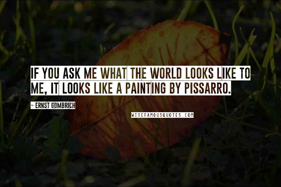 Ernst Gombrich Quotes: If you ask me what the world looks like to me, it looks like a painting by Pissarro.