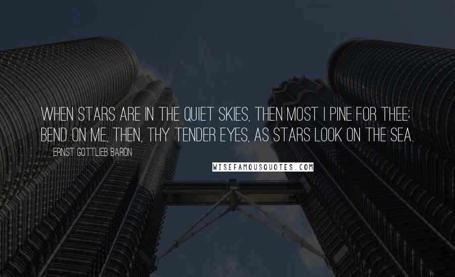 Ernst Gottlieb Baron Quotes: When stars are in the quiet skies, Then most I pine for thee; Bend on me, then, thy tender eyes, As stars look on the sea.