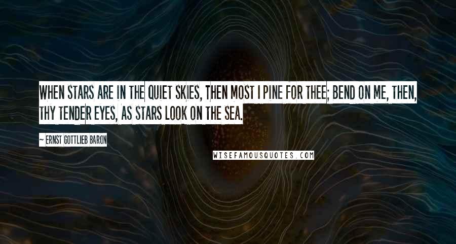 Ernst Gottlieb Baron Quotes: When stars are in the quiet skies, Then most I pine for thee; Bend on me, then, thy tender eyes, As stars look on the sea.