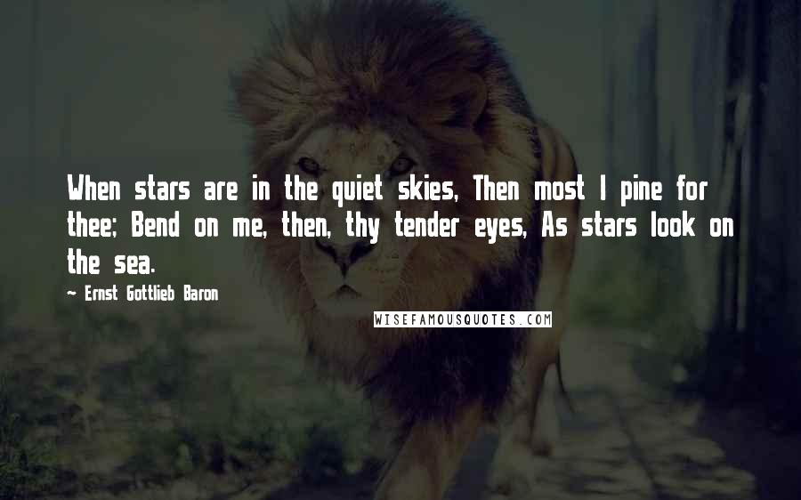 Ernst Gottlieb Baron Quotes: When stars are in the quiet skies, Then most I pine for thee; Bend on me, then, thy tender eyes, As stars look on the sea.