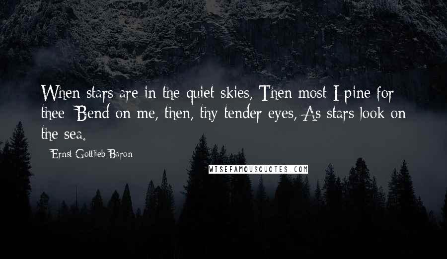 Ernst Gottlieb Baron Quotes: When stars are in the quiet skies, Then most I pine for thee; Bend on me, then, thy tender eyes, As stars look on the sea.