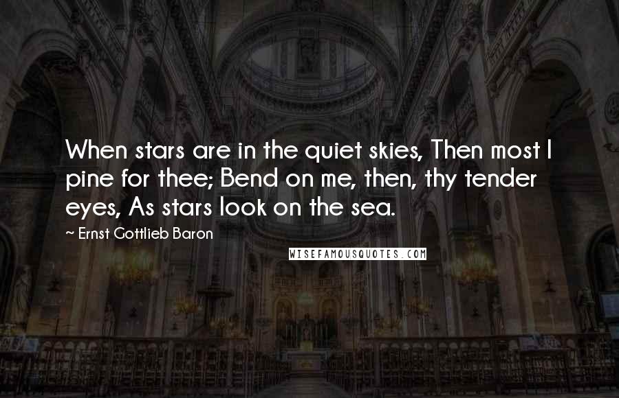 Ernst Gottlieb Baron Quotes: When stars are in the quiet skies, Then most I pine for thee; Bend on me, then, thy tender eyes, As stars look on the sea.