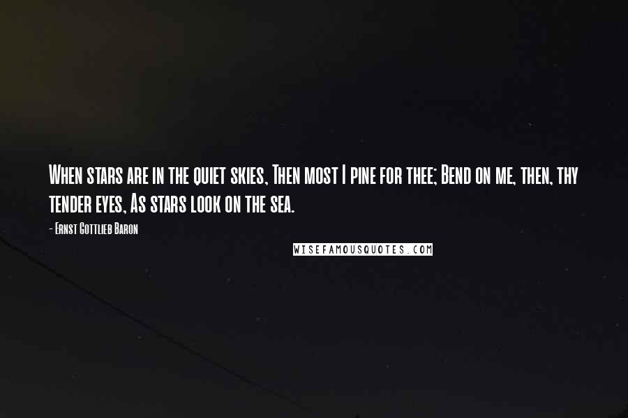 Ernst Gottlieb Baron Quotes: When stars are in the quiet skies, Then most I pine for thee; Bend on me, then, thy tender eyes, As stars look on the sea.