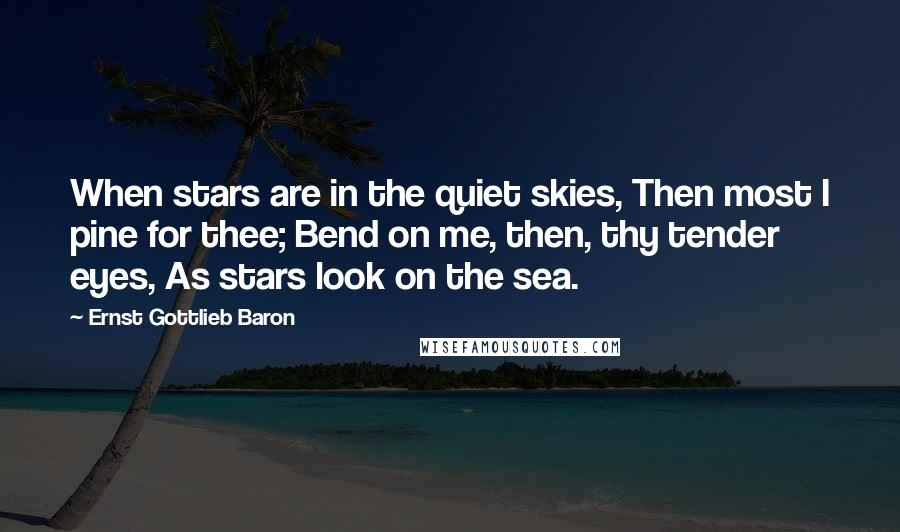 Ernst Gottlieb Baron Quotes: When stars are in the quiet skies, Then most I pine for thee; Bend on me, then, thy tender eyes, As stars look on the sea.