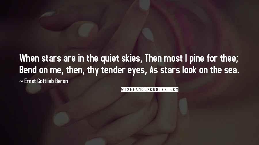 Ernst Gottlieb Baron Quotes: When stars are in the quiet skies, Then most I pine for thee; Bend on me, then, thy tender eyes, As stars look on the sea.