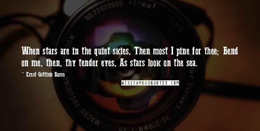 Ernst Gottlieb Baron Quotes: When stars are in the quiet skies, Then most I pine for thee; Bend on me, then, thy tender eyes, As stars look on the sea.