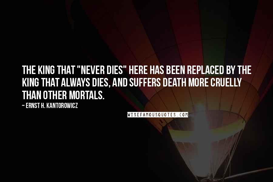 Ernst H. Kantorowicz Quotes: The king that "never dies" here has been replaced by the king that always dies, and suffers death more cruelly than other mortals.