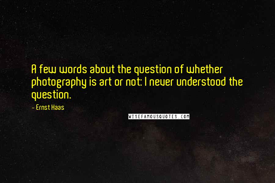 Ernst Haas Quotes: A few words about the question of whether photography is art or not: I never understood the question.