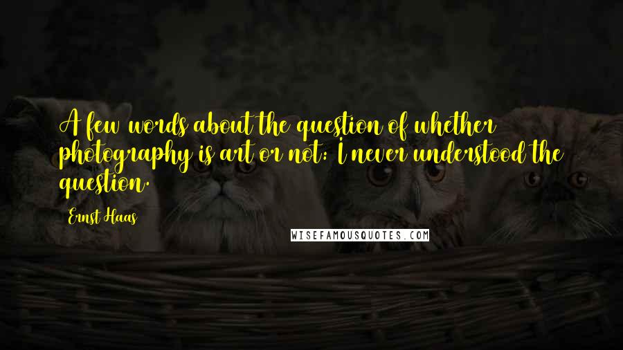 Ernst Haas Quotes: A few words about the question of whether photography is art or not: I never understood the question.