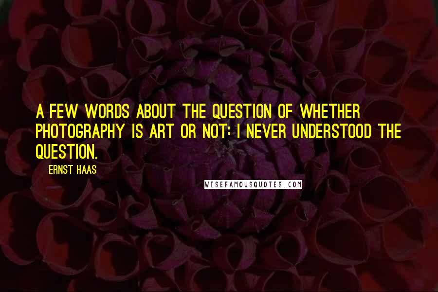 Ernst Haas Quotes: A few words about the question of whether photography is art or not: I never understood the question.