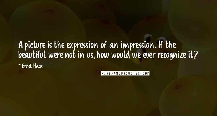 Ernst Haas Quotes: A picture is the expression of an impression. If the beautiful were not in us, how would we ever recognize it?