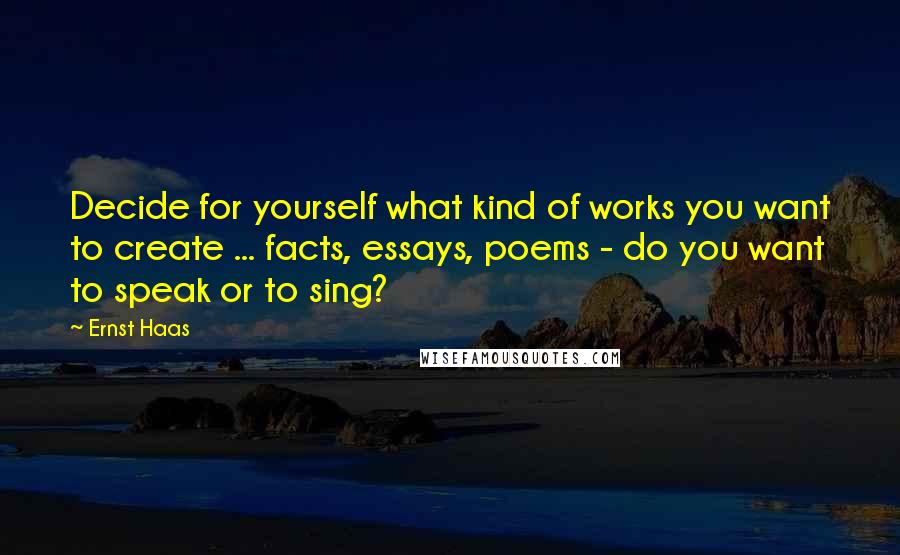 Ernst Haas Quotes: Decide for yourself what kind of works you want to create ... facts, essays, poems - do you want to speak or to sing?