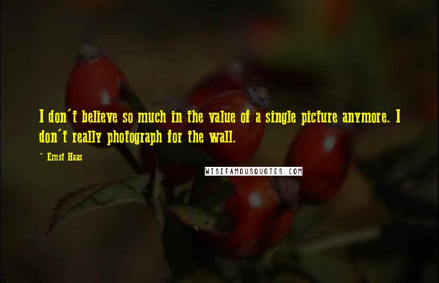 Ernst Haas Quotes: I don't believe so much in the value of a single picture anymore. I don't really photograph for the wall.