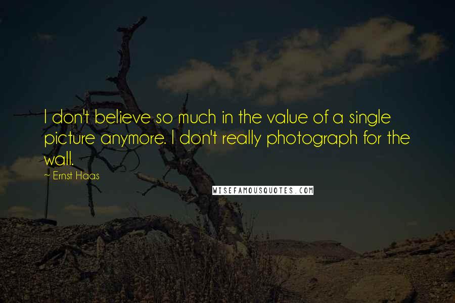 Ernst Haas Quotes: I don't believe so much in the value of a single picture anymore. I don't really photograph for the wall.