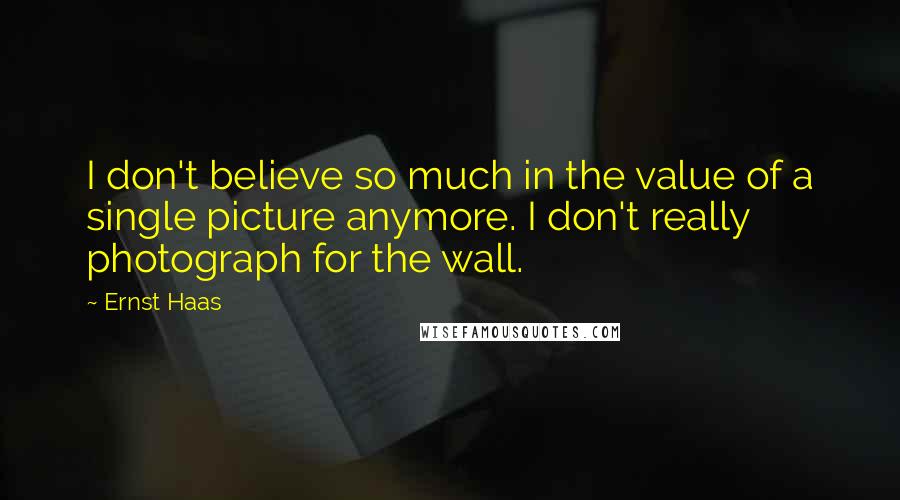 Ernst Haas Quotes: I don't believe so much in the value of a single picture anymore. I don't really photograph for the wall.
