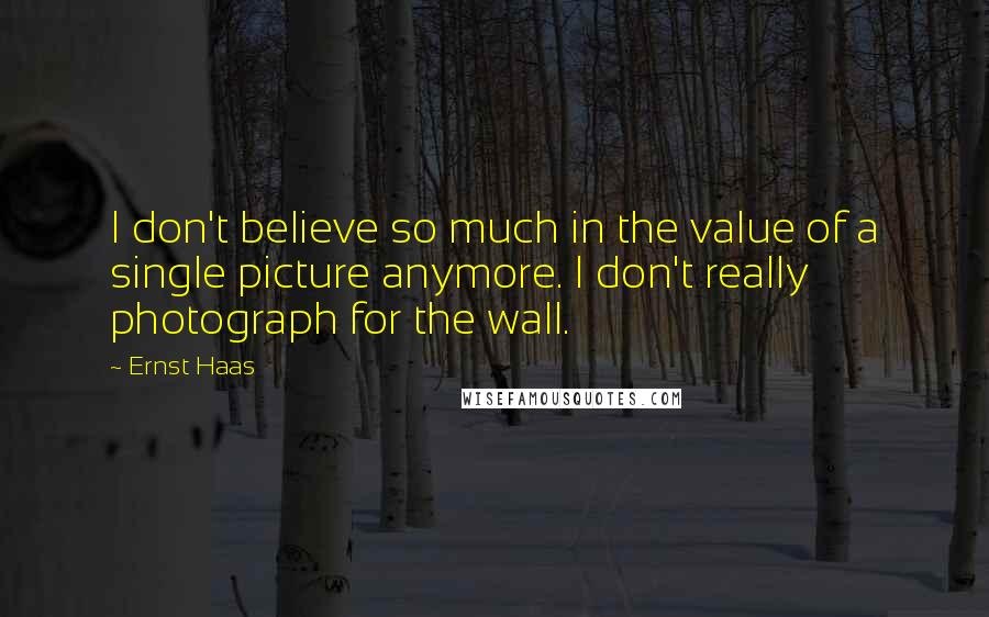 Ernst Haas Quotes: I don't believe so much in the value of a single picture anymore. I don't really photograph for the wall.